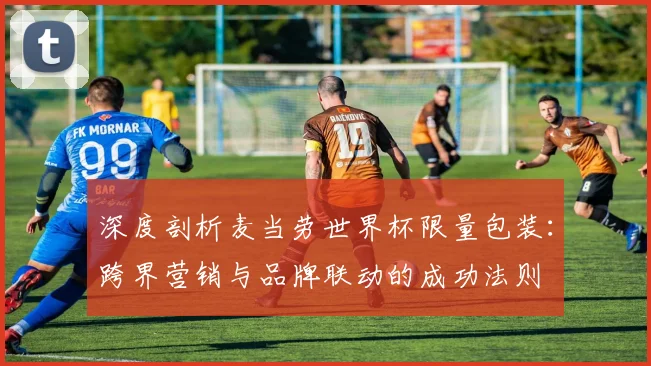 深度剖析麦当劳世界杯限量包装:跨界营销与品牌联动的成功法则