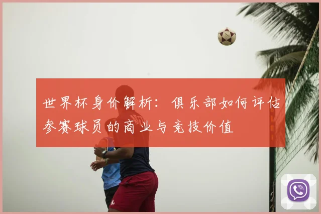 世界杯身价解析：俱乐部如何评估参赛球员的商业与竞技价值