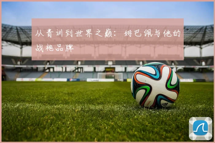 从青训到世界之巅：姆巴佩与他的战袍品牌