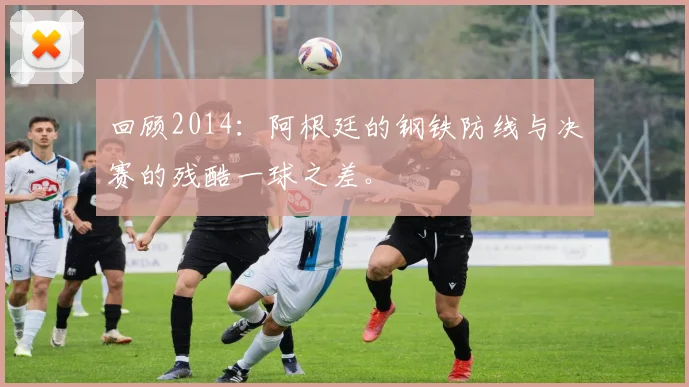 回顾2014：阿根廷的钢铁防线与决赛的残酷一球之差。
