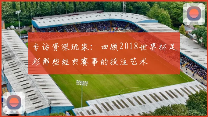 专访资深玩家:回顾2018世界杯足彩那些经典赛事的投注艺术