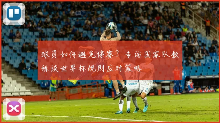 球员如何避免停赛?专访国家队教练谈世界杯规则应对策略