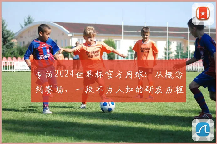 专访2024世界杯官方用球:从概念到赛场,一段不为人知的研发历程