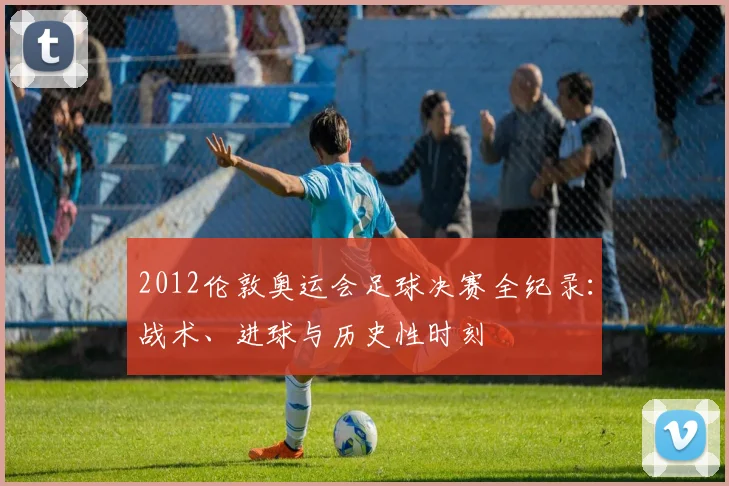 2012伦敦奥运会足球决赛全纪录：战术、进球与历史性时刻