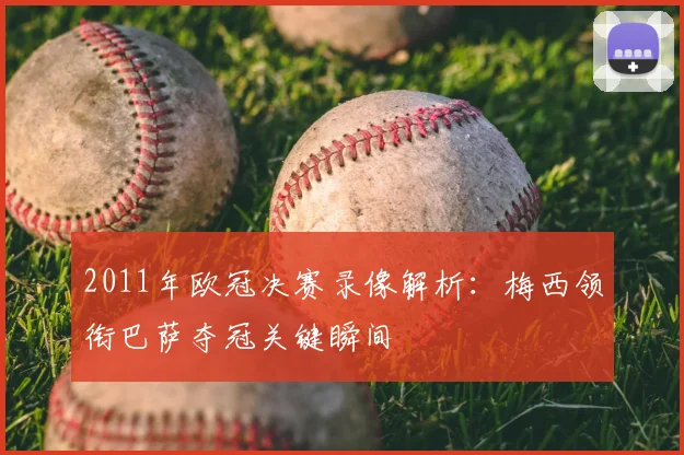 2011年欧冠决赛录像解析：梅西领衔巴萨夺冠关键瞬间