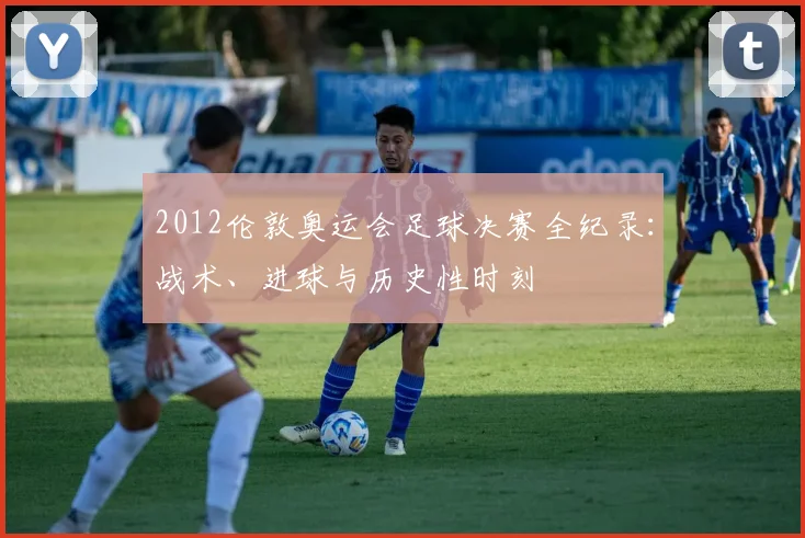 2012伦敦奥运会足球决赛全纪录：战术、进球与历史性时刻