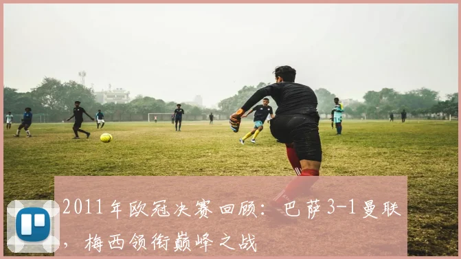 2011年欧冠决赛回顾：巴萨3-1曼联，梅西领衔巅峰之战