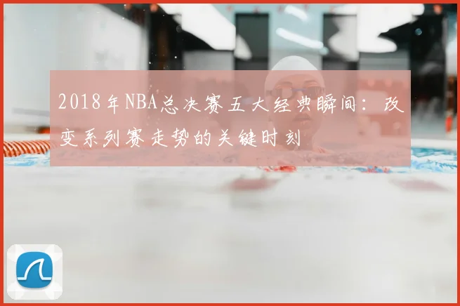 2018年NBA总决赛五大经典瞬间：改变系列赛走势的关键时刻