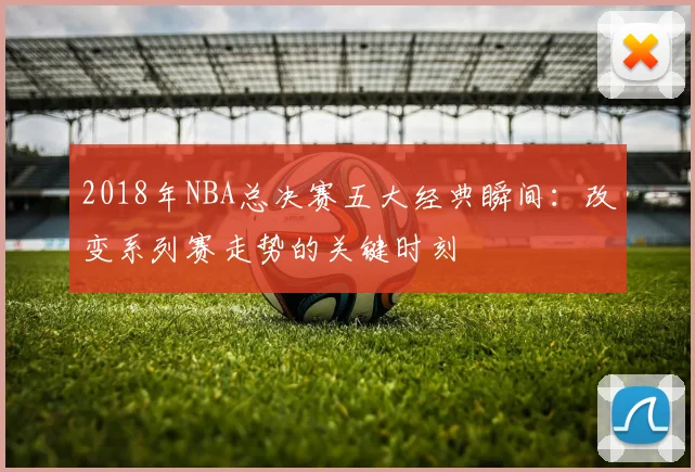 2018年NBA总决赛五大经典瞬间：改变系列赛走势的关键时刻