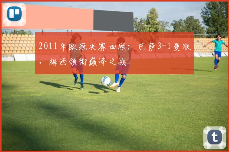 2011年欧冠决赛回顾：巴萨3-1曼联，梅西领衔巅峰之战