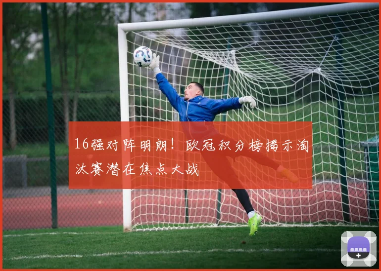 16强对阵明朗！欧冠积分榜揭示淘汰赛潜在焦点大战